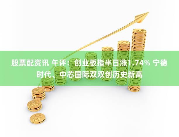 股票配资讯 午评：创业板指半日涨1.74% 宁德时代、中芯国际双双创历史新高