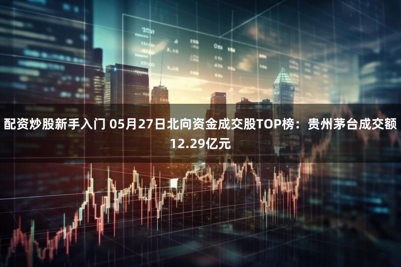 配资炒股新手入门 05月27日北向资金成交股TOP榜：贵州茅台成交额12.29亿元