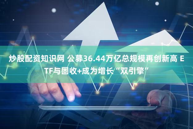 炒股配资知识网 公募36.44万亿总规模再创新高 ETF与固收+成为增长“双引擎”