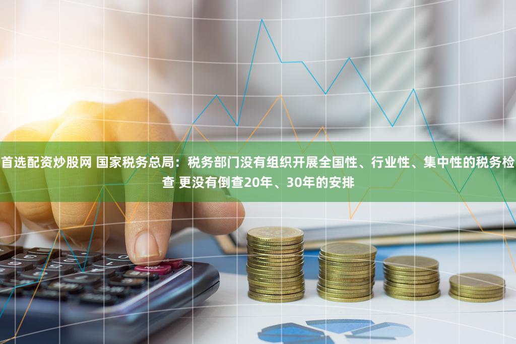 首选配资炒股网 国家税务总局：税务部门没有组织开展全国性、行业性、集中性的税务检查 更没有倒查20年、30年的安排