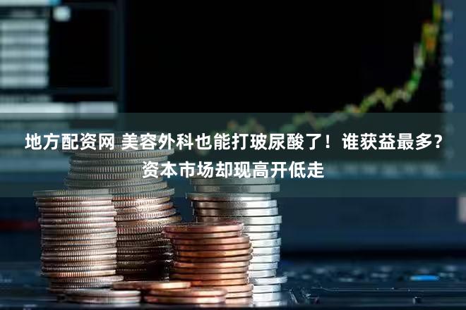 地方配资网 美容外科也能打玻尿酸了!谁获益最多?资本市场却现高开低走