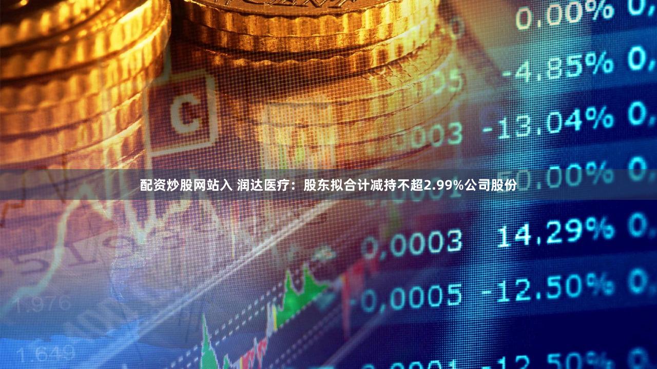 配资炒股网站入 润达医疗：股东拟合计减持不超2.99%公司股份