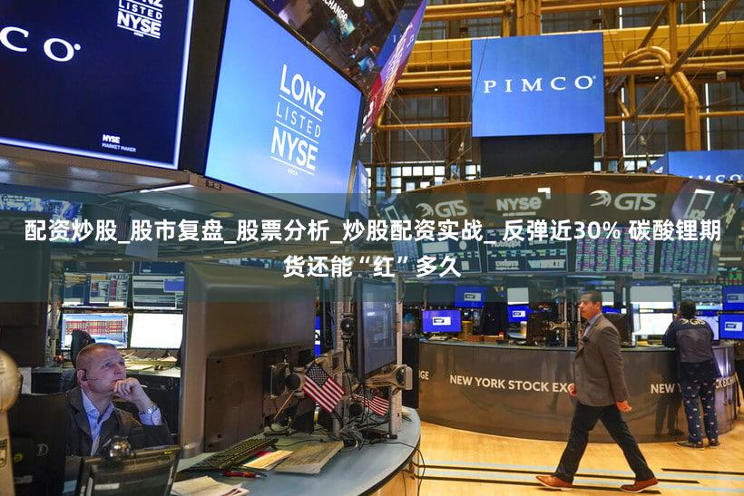 配资炒股_股市复盘_股票分析_炒股配资实战_ 反弹近30% 碳酸锂期货还能“红”多久