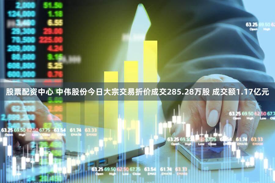 股票配资中心 中伟股份今日大宗交易折价成交285.28万股 成交额1.17亿元
