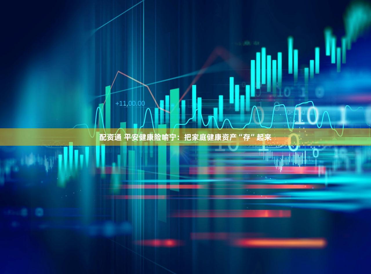 配资通 平安健康险喻宁：把家庭健康资产“存”起来