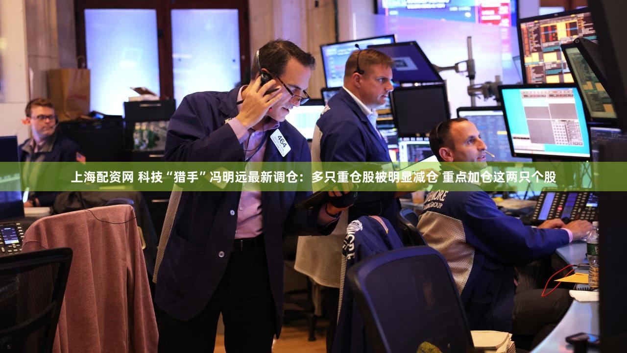 上海配资网 科技“猎手”冯明远最新调仓：多只重仓股被明显减仓 重点加仓这两只个股
