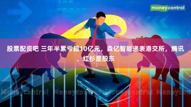 股票配资吧 三年半累亏超10亿元,森亿智能递表港交所,腾讯、红杉是股东