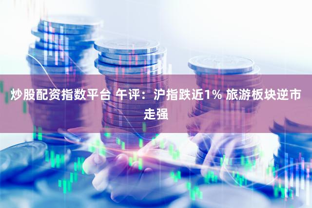 炒股配资指数平台 午评：沪指跌近1% 旅游板块逆市走强