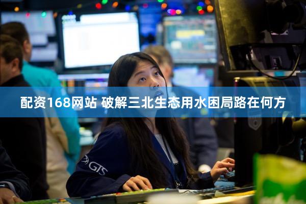 配资168网站 破解三北生态用水困局路在何方