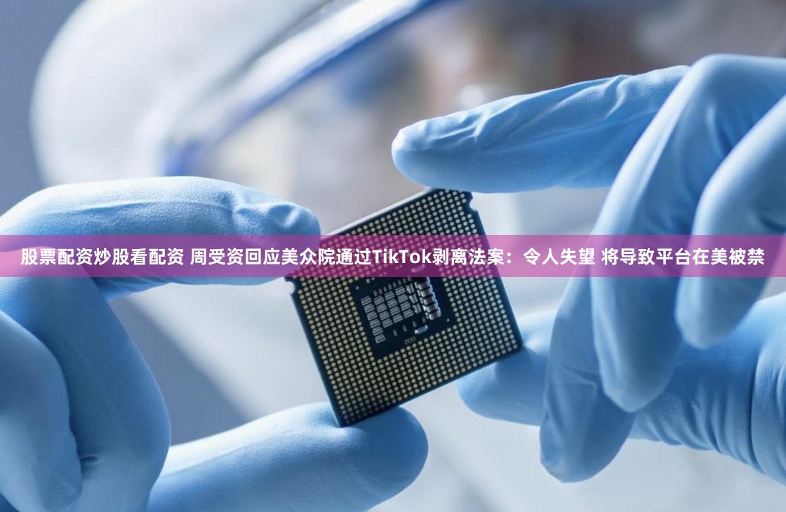 股票配资炒股看配资 周受资回应美众院通过TikTok剥离法案:令人失望 将导致平台在美被禁