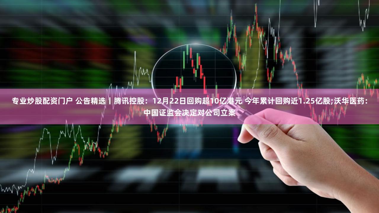 专业炒股配资门户 公告精选丨腾讯控股：12月22日回购超10亿港元 今年累计回购近1.25亿股;沃华医药：中国证监会决定对公司立案