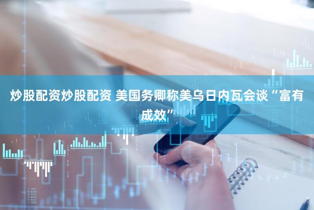 炒股配资炒股配资 美国务卿称美乌日内瓦会谈“富有成效”