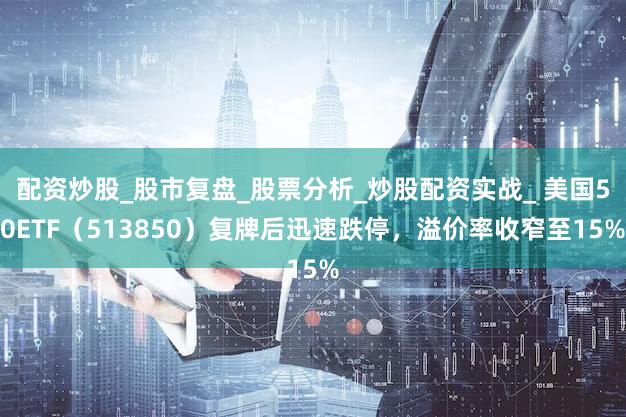 配资炒股_股市复盘_股票分析_炒股配资实战_ 美国50ETF（513850）复牌后迅速跌停，溢价率收窄至15%