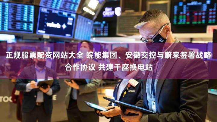 正规股票配资网站大全 皖能集团、安徽交控与蔚来签署战略合作协议 共建千座换电站