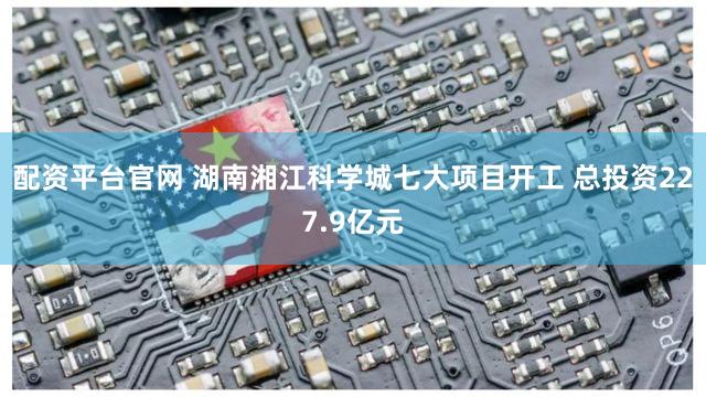 配资平台官网 湖南湘江科学城七大项目开工 总投资227.9亿元