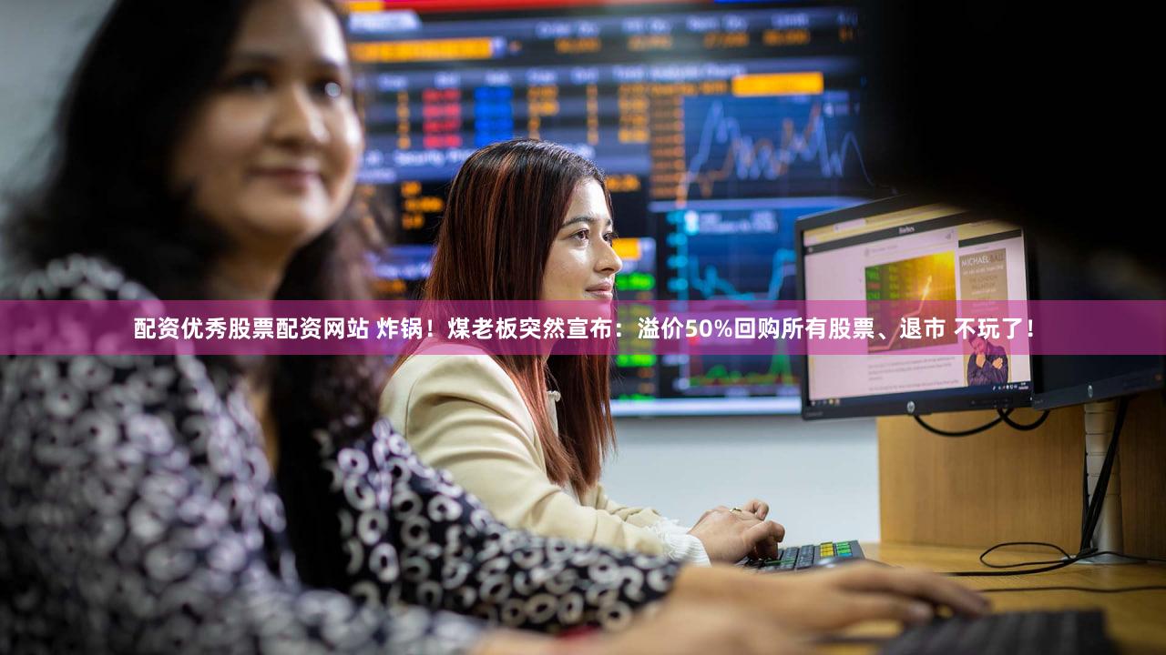 配资优秀股票配资网站 炸锅！煤老板突然宣布：溢价50%回购所有股票、退市 不玩了！