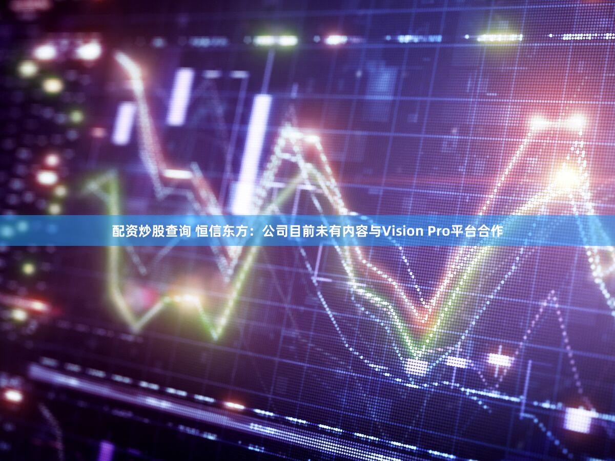 配资炒股查询 恒信东方：公司目前未有内容与Vision Pro平台合作