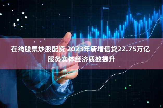 在线股票炒股配资 2023年新增信贷22.75万亿 服务实体经济质效提升