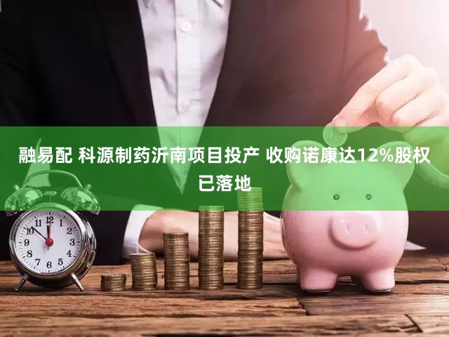 融易配 科源制药沂南项目投产 收购诺康达12%股权已落地
