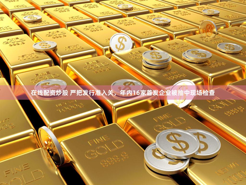 在线配资炒股 严把发行准入关，年内16家首发企业被抽中现场检查