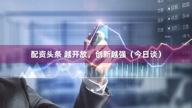 配资头条 越开放，创新越强（今日谈）