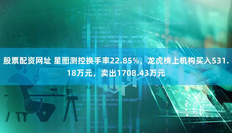 股票配资网址 星图测控换手率22.85%，龙虎榜上机构买入531.18万元，卖出1708.43万元