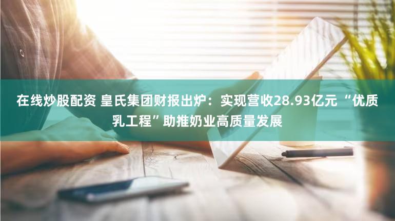 在线炒股配资 皇氏集团财报出炉:实现营收28.93亿元 “优质乳工程”助推奶业高质量发展