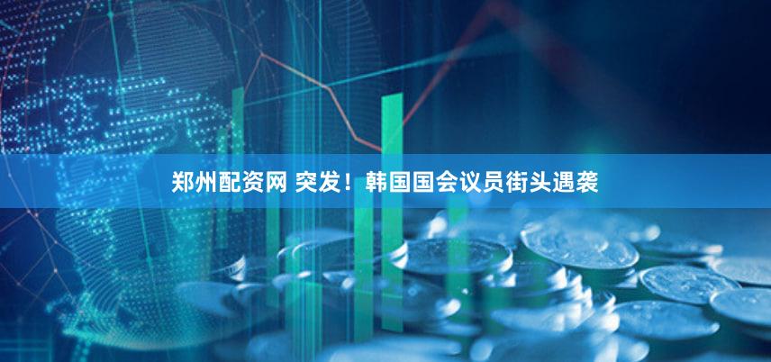 郑州配资网 突发！韩国国会议员街头遇袭
