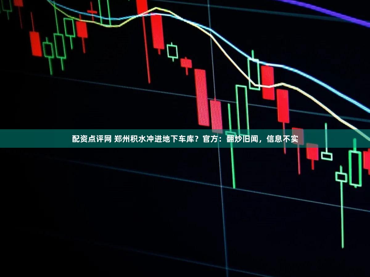 配资点评网 郑州积水冲进地下车库？官方：翻炒旧闻，信息不实