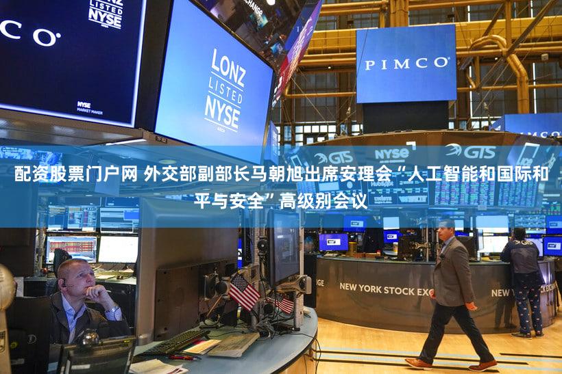 配资股票门户网 外交部副部长马朝旭出席安理会“人工智能和国际和平与安全”高级别会议