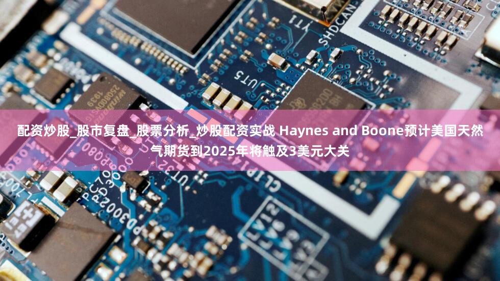 配资炒股_股市复盘_股票分析_炒股配资实战 Haynes and Boone预计美国天然气期货到2025年将触及3美元大关