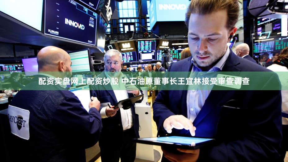 配资实盘网上配资炒股 中石油原董事长王宜林接受审查调查