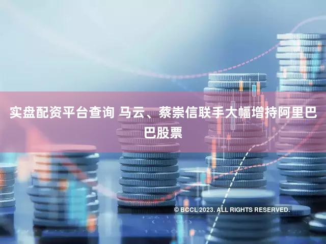 实盘配资平台查询 马云、蔡崇信联手大幅增持阿里巴巴股票