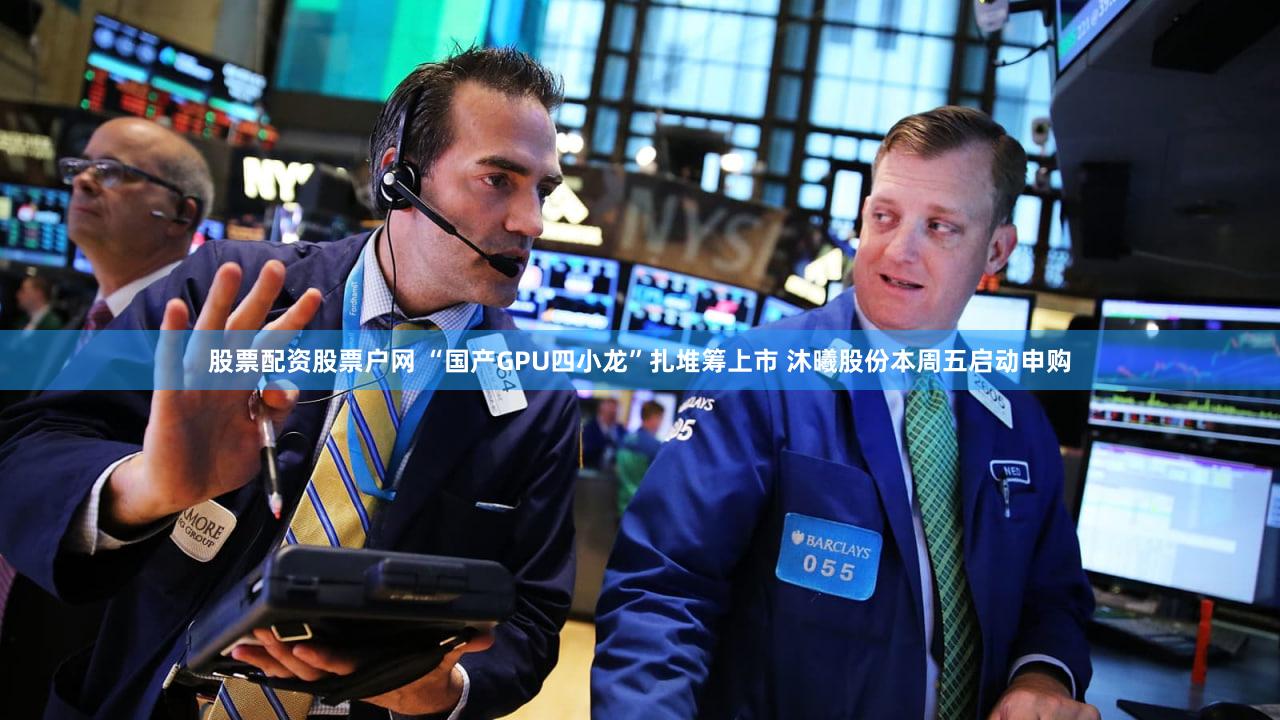 股票配资股票户网 “国产GPU四小龙”扎堆筹上市 沐曦股份本周五启动申购
