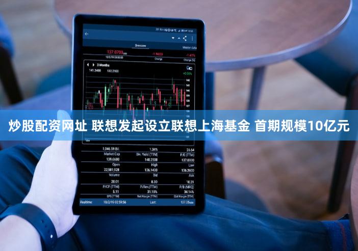 炒股配资网址 联想发起设立联想上海基金 首期规模10亿元