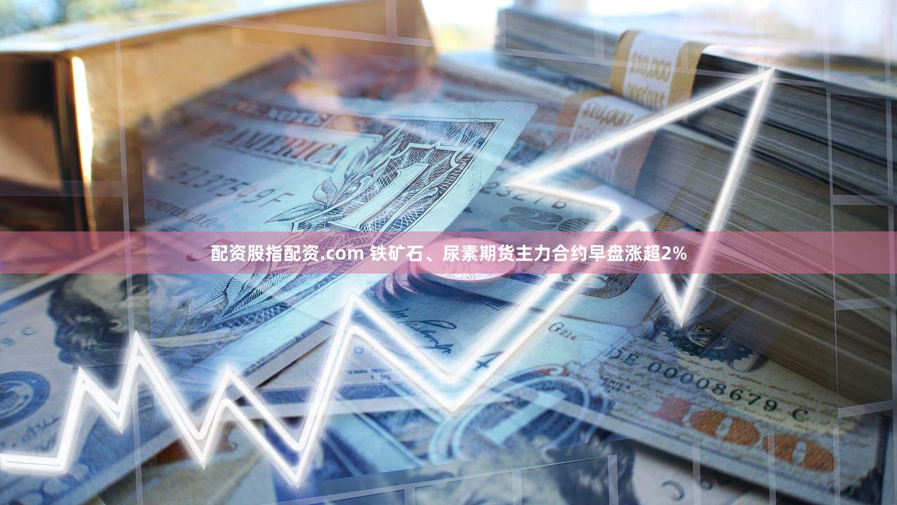 配资股指配资.com 铁矿石、尿素期货主力合约早盘涨超2%