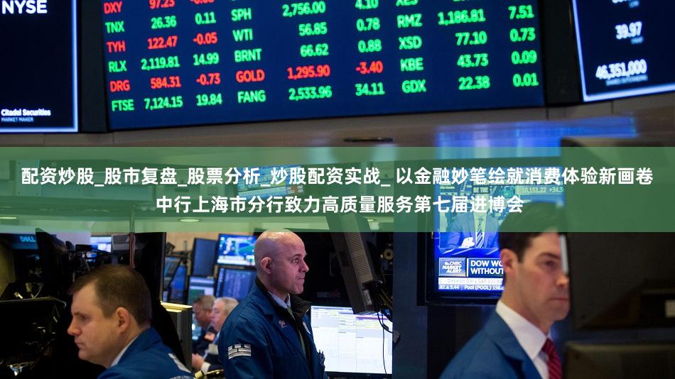 配资炒股_股市复盘_股票分析_炒股配资实战_ 以金融妙笔绘就消费体验新画卷 中行上海市分行致力高质量服务第七届进博会