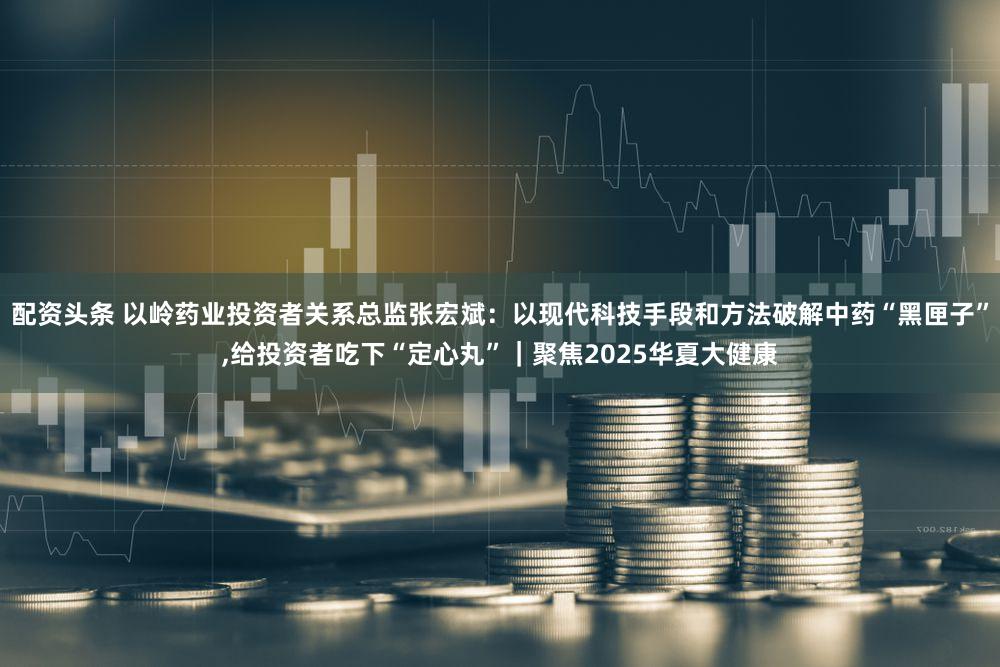 配资头条 以岭药业投资者关系总监张宏斌：以现代科技手段和方法破解中药“黑匣子”,给投资者吃下“定心丸”｜聚焦2025华夏大健康