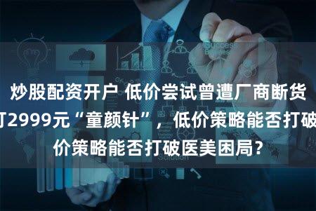 炒股配资开户 低价尝试曾遭厂商断货！新氧开打2999元“童颜针”，低价策略能否打破医美困局？