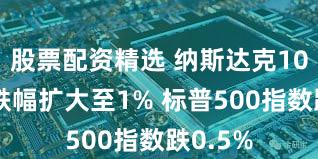 股票配资精选 纳斯达克100指数跌幅扩大至1% 标普500指数跌0.5%