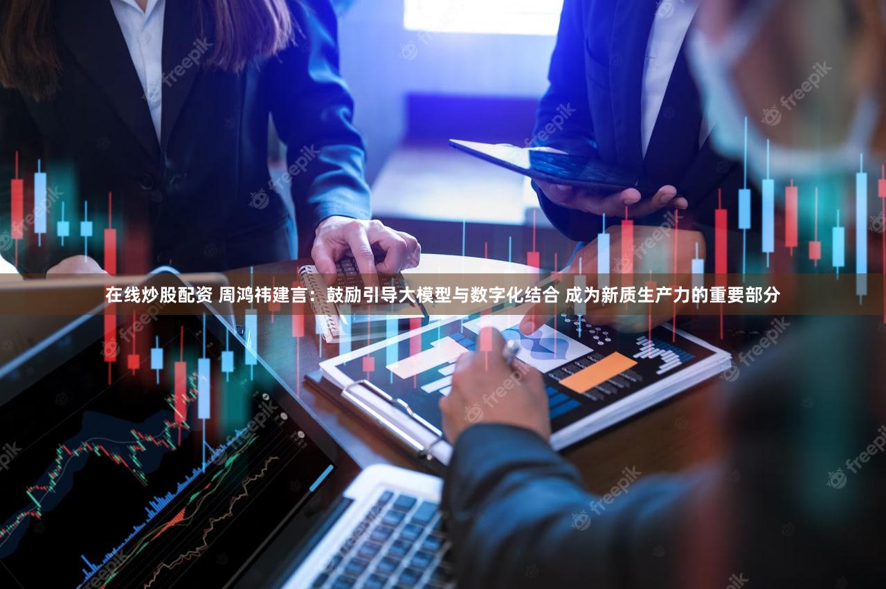 在线炒股配资 周鸿祎建言:鼓励引导大模型与数字化结合 成为新质生产力的重要部分