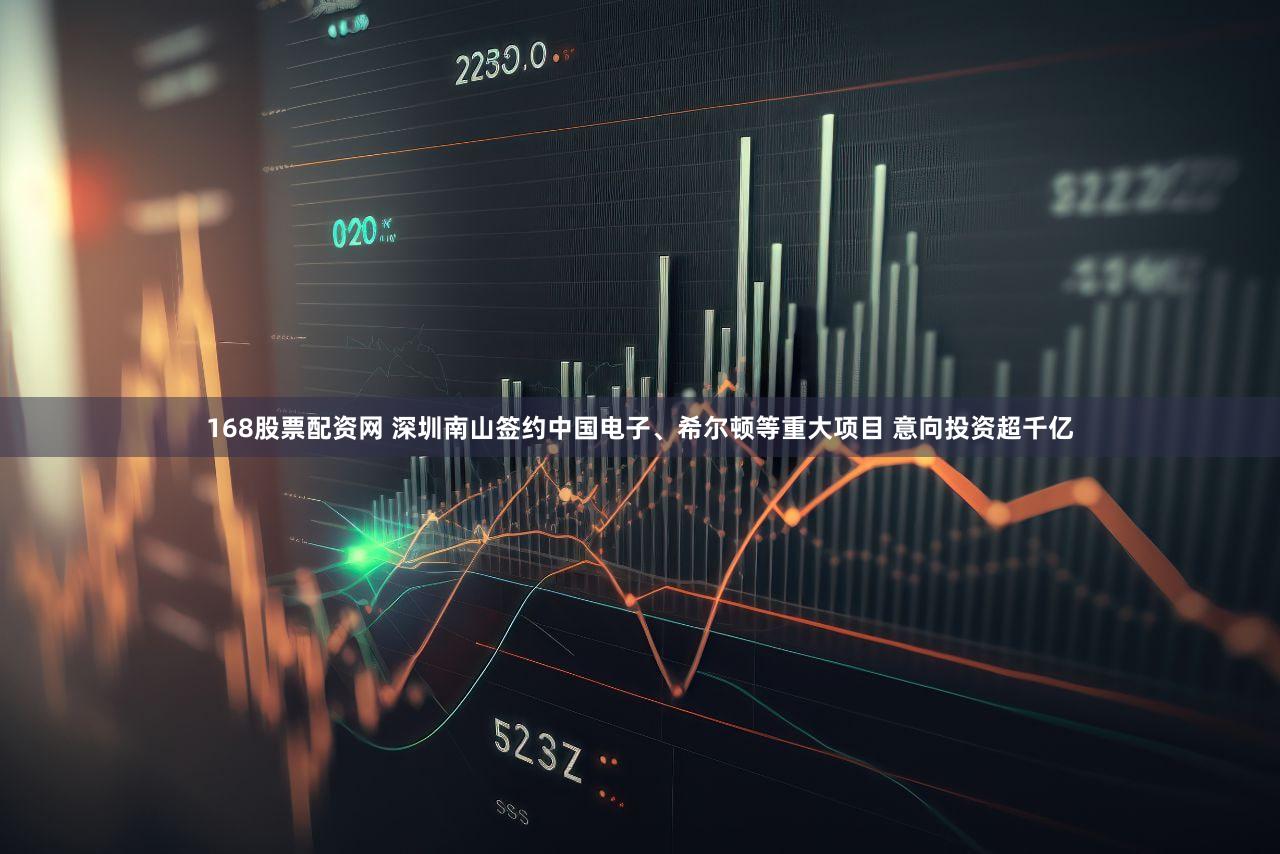 168股票配资网 深圳南山签约中国电子、希尔顿等重大项目 意向投资超千亿