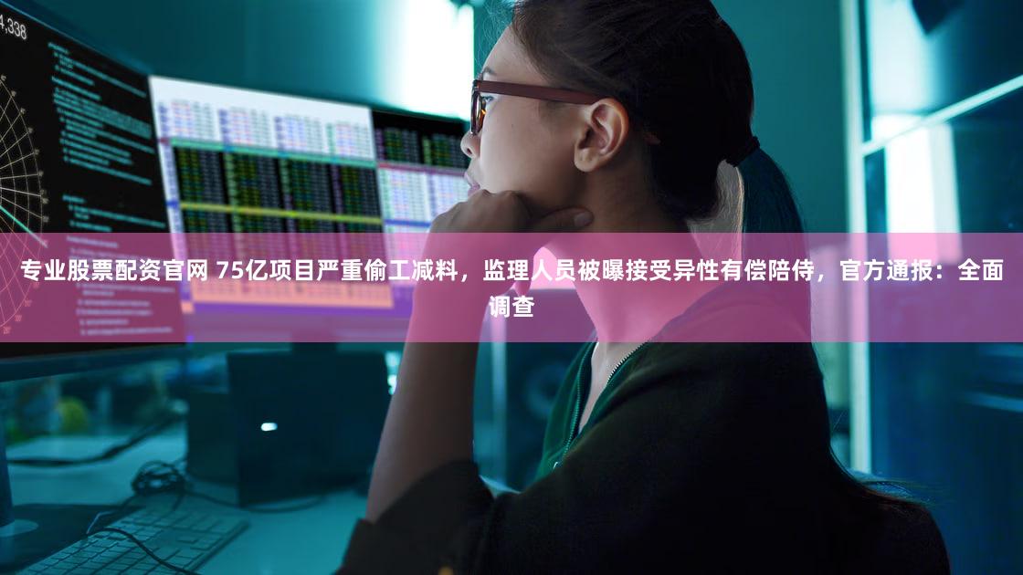 专业股票配资官网 75亿项目严重偷工减料,监理人员被曝接受异性有偿陪侍,官方通报:全面调查