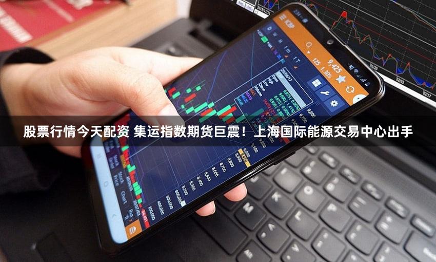 股票行情今天配资 集运指数期货巨震!上海国际能源交易中心出手