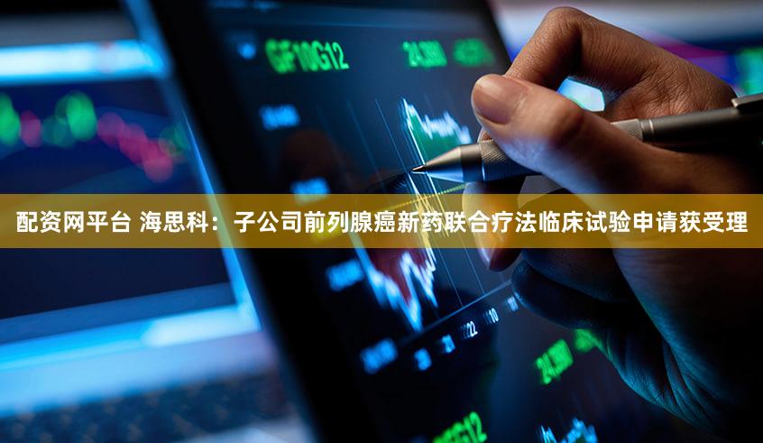 配资网平台 海思科：子公司前列腺癌新药联合疗法临床试验申请获受理