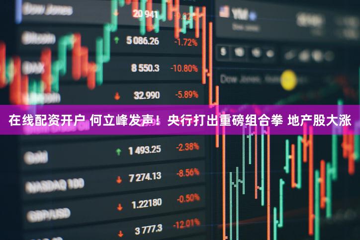 在线配资开户 何立峰发声！央行打出重磅组合拳 地产股大涨