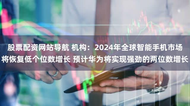 股票配资网站导航 机构：2024年全球智能手机市场将恢复低个位数增长 预计华为将实现强劲的两位数增长
