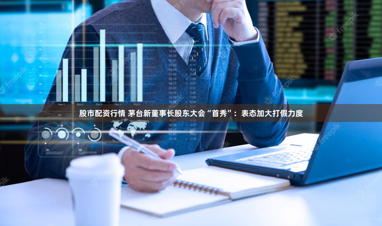 股市配资行情 茅台新董事长股东大会“首秀”：表态加大打假力度