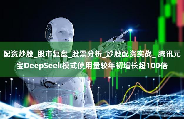 配资炒股_股市复盘_股票分析_炒股配资实战_ 腾讯元宝DeepSeek模式使用量较年初增长超100倍