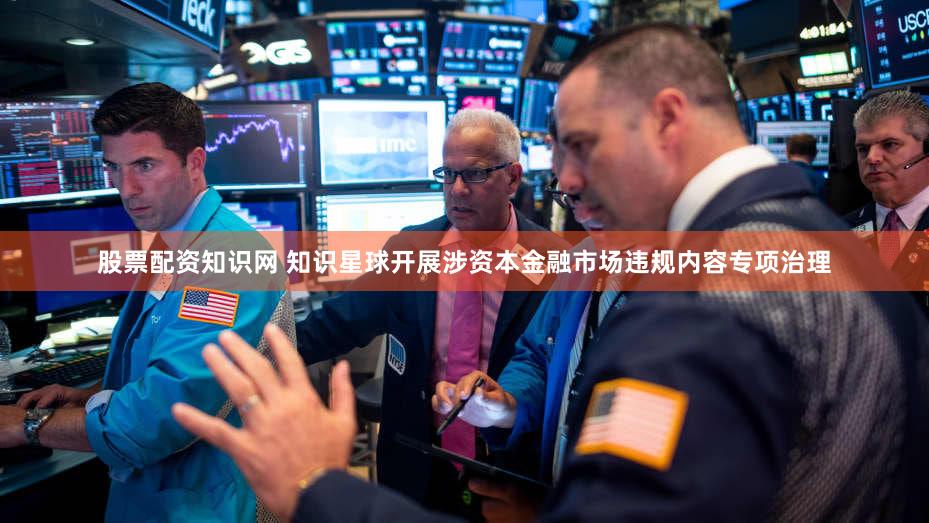 股票配资知识网 知识星球开展涉资本金融市场违规内容专项治理